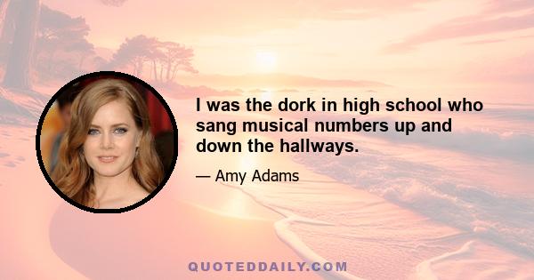 I was the dork in high school who sang musical numbers up and down the hallways.