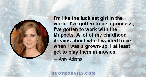 I'm like the luckiest girl in the world. I've gotten to be a princess, I've gotten to work with the Muppets. A lot of my childhood dreams about who I wanted to be when I was a grown-up, I at least get to play them in