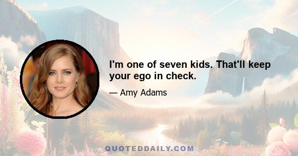 I'm one of seven kids. That'll keep your ego in check.