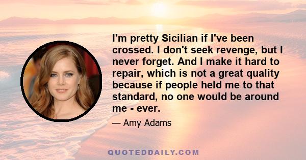 I'm pretty Sicilian if I've been crossed. I don't seek revenge, but I never forget. And I make it hard to repair, which is not a great quality because if people held me to that standard, no one would be around me - ever.