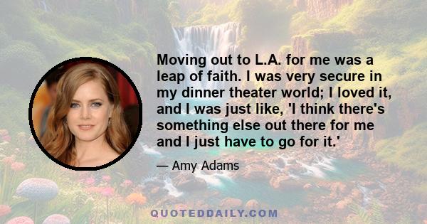 Moving out to L.A. for me was a leap of faith. I was very secure in my dinner theater world; I loved it, and I was just like, 'I think there's something else out there for me and I just have to go for it.'