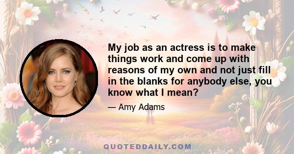 My job as an actress is to make things work and come up with reasons of my own and not just fill in the blanks for anybody else, you know what I mean?