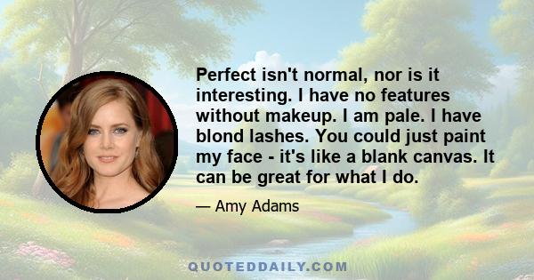 Perfect isn't normal, nor is it interesting. I have no features without makeup. I am pale. I have blond lashes. You could just paint my face - it's like a blank canvas. It can be great for what I do.