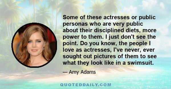 Some of these actresses or public personas who are very public about their disciplined diets, more power to them. I just don't see the point. Do you know, the people I love as actresses, I've never, ever sought out