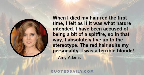 When I died my hair red the first time, I felt as if it was what nature intended. I have been accused of being a bit of a spitfire, so in that way, I absolutely live up to the stereotype. The red hair suits my