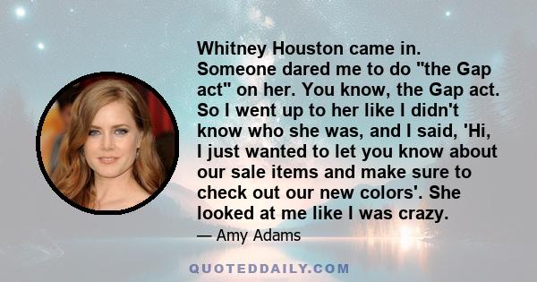 Whitney Houston came in. Someone dared me to do the Gap act on her. You know, the Gap act. So I went up to her like I didn't know who she was, and I said, 'Hi, I just wanted to let you know about our sale items and make 