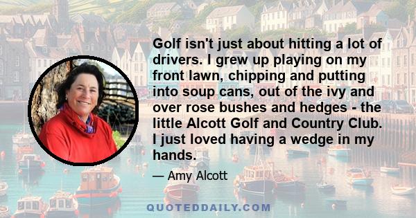 Golf isn't just about hitting a lot of drivers. I grew up playing on my front lawn, chipping and putting into soup cans, out of the ivy and over rose bushes and hedges - the little Alcott Golf and Country Club. I just