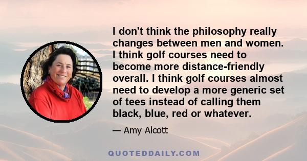 I don't think the philosophy really changes between men and women. I think golf courses need to become more distance-friendly overall. I think golf courses almost need to develop a more generic set of tees instead of