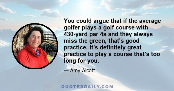 You could argue that if the average golfer plays a golf course with 430-yard par 4s and they always miss the green, that's good practice. It's definitely great practice to play a course that's too long for you.