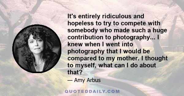 It's entirely ridiculous and hopeless to try to compete with somebody who made such a huge contribution to photography... I knew when I went into photography that I would be compared to my mother. I thought to myself,