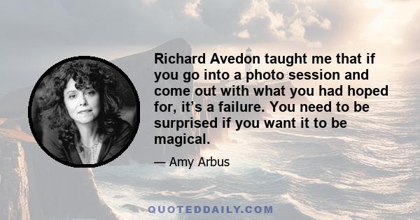 Richard Avedon taught me that if you go into a photo session and come out with what you had hoped for, it’s a failure. You need to be surprised if you want it to be magical.