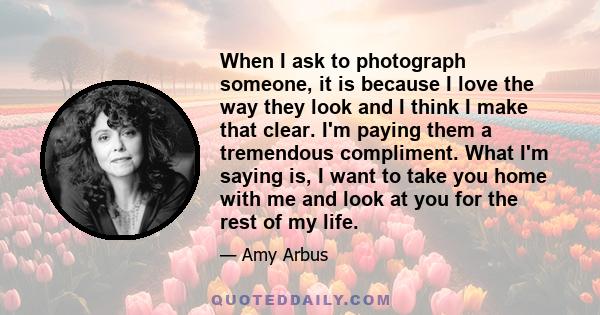 When I ask to photograph someone, it is because I love the way they look and I think I make that clear. I'm paying them a tremendous compliment. What I'm saying is, I want to take you home with me and look at you for