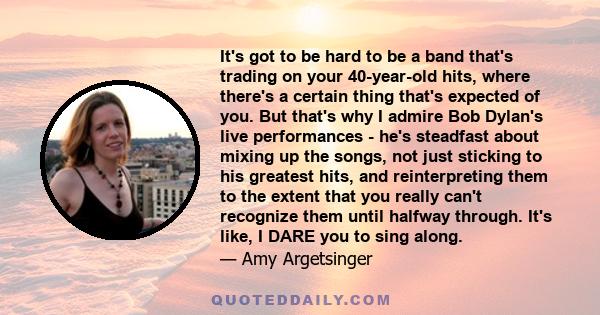 It's got to be hard to be a band that's trading on your 40-year-old hits, where there's a certain thing that's expected of you. But that's why I admire Bob Dylan's live performances - he's steadfast about mixing up the