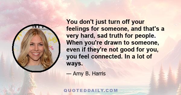 You don't just turn off your feelings for someone, and that's a very hard, sad truth for people. When you're drawn to someone, even if they're not good for you, you feel connected. In a lot of ways.