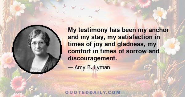 My testimony has been my anchor and my stay, my satisfaction in times of joy and gladness, my comfort in times of sorrow and discouragement.