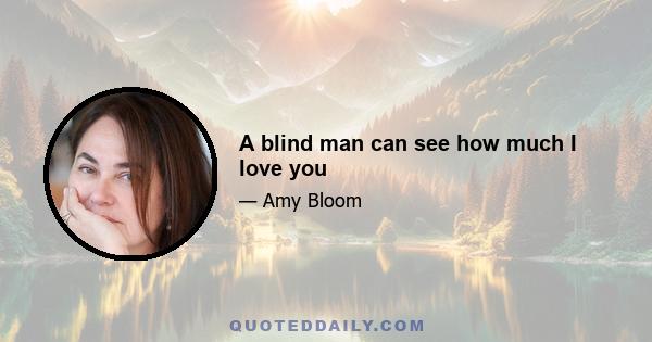 A blind man can see how much I love you