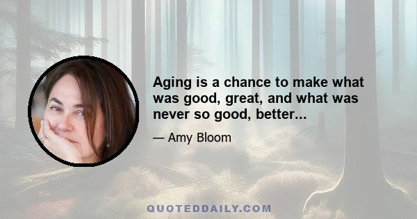 Aging is a chance to make what was good, great, and what was never so good, better...