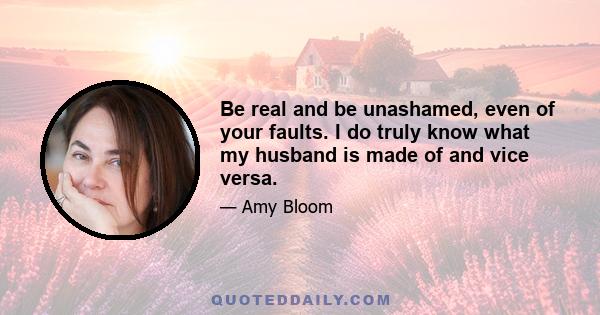 Be real and be unashamed, even of your faults. I do truly know what my husband is made of and vice versa.