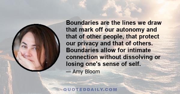 Boundaries are the lines we draw that mark off our autonomy and that of other people, that protect our privacy and that of others. Boundaries allow for intimate connection without dissolving or losing one's sense of