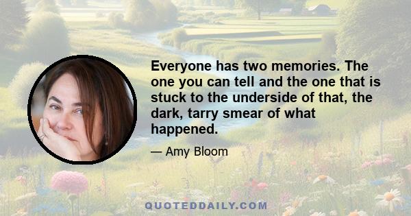 Everyone has two memories. The one you can tell and the one that is stuck to the underside of that, the dark, tarry smear of what happened.