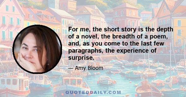 For me, the short story is the depth of a novel, the breadth of a poem, and, as you come to the last few paragraphs, the experience of surprise.