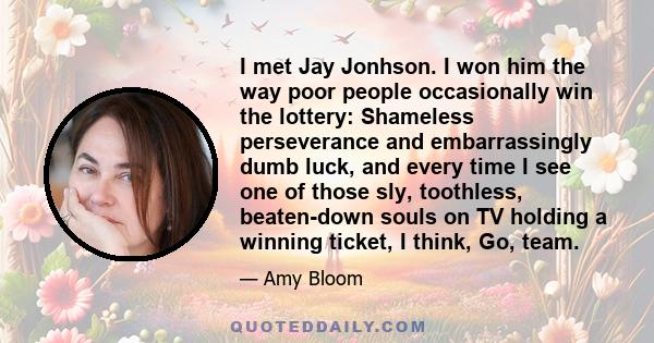 I met Jay Jonhson. I won him the way poor people occasionally win the lottery: Shameless perseverance and embarrassingly dumb luck, and every time I see one of those sly, toothless, beaten-down souls on TV holding a