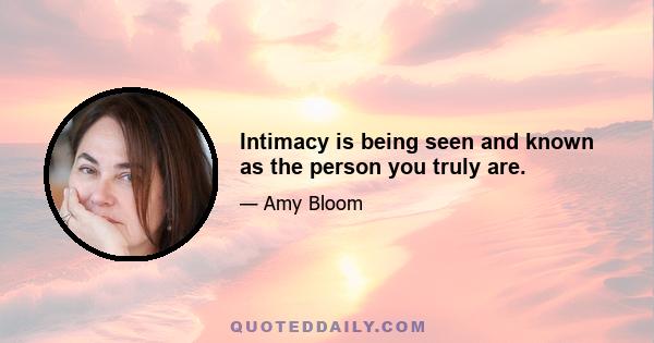 Intimacy is being seen and known as the person you truly are.