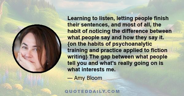 Learning to listen, letting people finish their sentences, and most of all, the habit of noticing the difference between what people say and how they say it. {on the habits of psychoanalytic training and practice