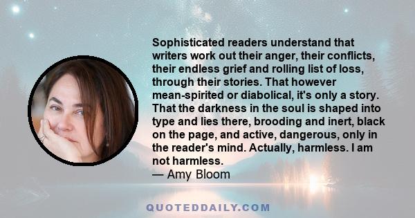 Sophisticated readers understand that writers work out their anger, their conflicts, their endless grief and rolling list of loss, through their stories. That however mean-spirited or diabolical, it's only a story. That 