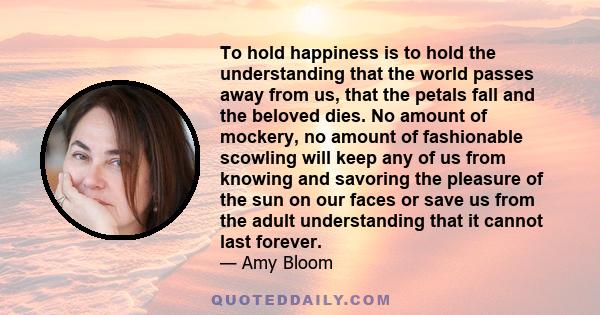 To hold happiness is to hold the understanding that the world passes away from us, that the petals fall and the beloved dies. No amount of mockery, no amount of fashionable scowling will keep any of us from knowing and