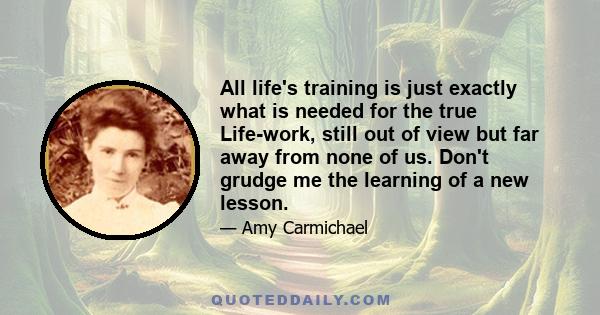 All life's training is just exactly what is needed for the true Life-work, still out of view but far away from none of us. Don't grudge me the learning of a new lesson.