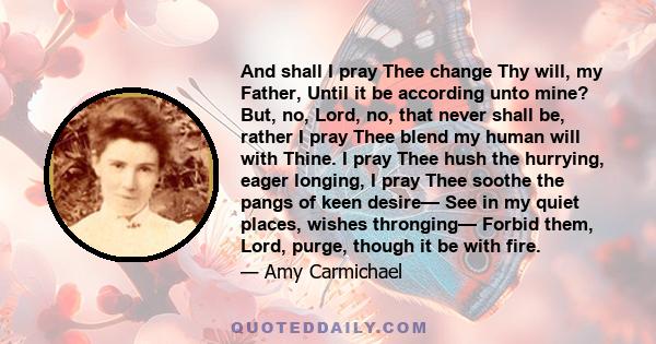 And shall I pray Thee change Thy will, my Father, Until it be according unto mine? But, no, Lord, no, that never shall be, rather I pray Thee blend my human will with Thine. I pray Thee hush the hurrying, eager longing, 