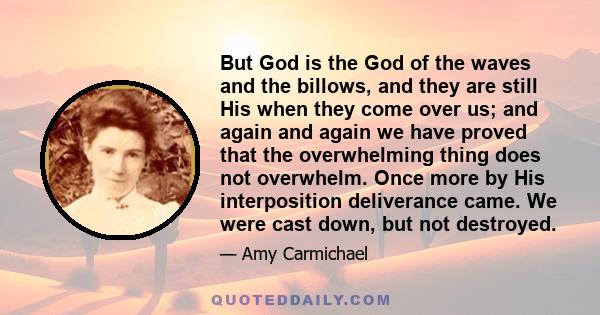 But God is the God of the waves and the billows, and they are still His when they come over us; and again and again we have proved that the overwhelming thing does not overwhelm. Once more by His interposition