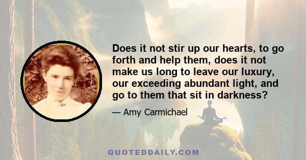 Does it not stir up our hearts, to go forth and help them, does it not make us long to leave our luxury, our exceeding abundant light, and go to them that sit in darkness?