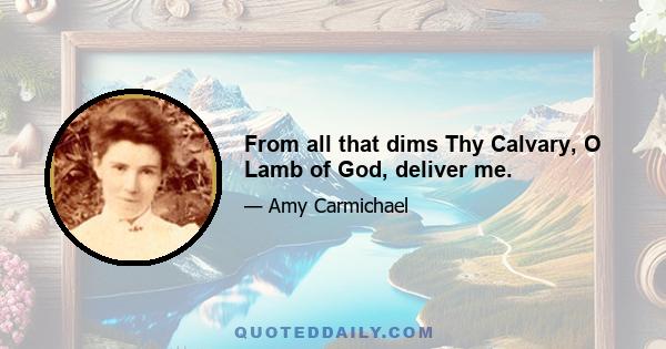 From all that dims Thy Calvary, O Lamb of God, deliver me.