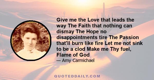 Give me the Love that leads the way The Faith that nothing can dismay The Hope no disappointments tire The Passion that'll burn like fire Let me not sink to be a clod Make me Thy fuel, Flame of God