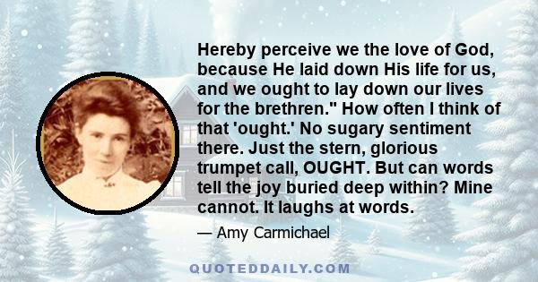 Hereby perceive we the love of God, because He laid down His life for us, and we ought to lay down our lives for the brethren. How often I think of that 'ought.' No sugary sentiment there. Just the stern, glorious