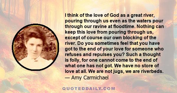 I think of the love of God as a great river, pouring through us even as the waters pour through our ravine at floodtime. Nothing can keep this love from pouring through us, except of course our own blocking of the