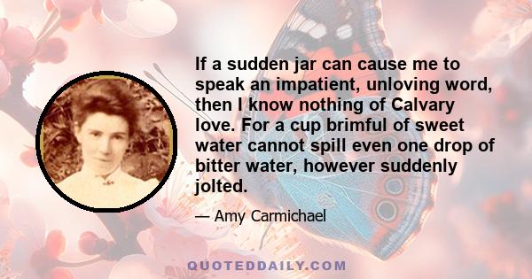 If a sudden jar can cause me to speak an impatient, unloving word, then I know nothing of Calvary love. For a cup brimful of sweet water cannot spill even one drop of bitter water, however suddenly jolted.