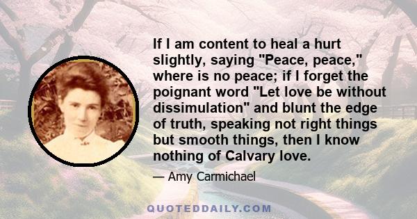 If I am content to heal a hurt slightly, saying Peace, peace, where is no peace; if I forget the poignant word Let love be without dissimulation and blunt the edge of truth, speaking not right things but smooth things,