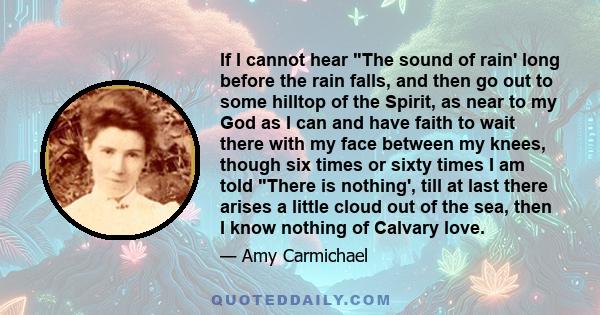 If I cannot hear The sound of rain' long before the rain falls, and then go out to some hilltop of the Spirit, as near to my God as I can and have faith to wait there with my face between my knees, though six times or