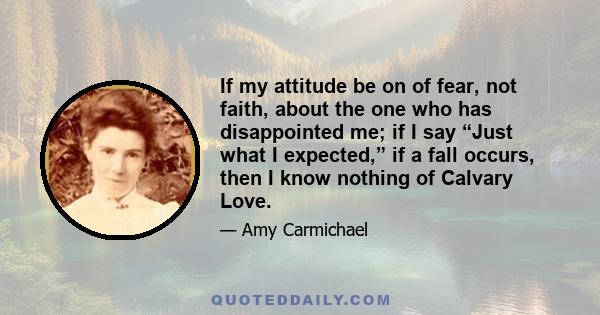 If my attitude be on of fear, not faith, about the one who has disappointed me; if I say “Just what I expected,” if a fall occurs, then I know nothing of Calvary Love.