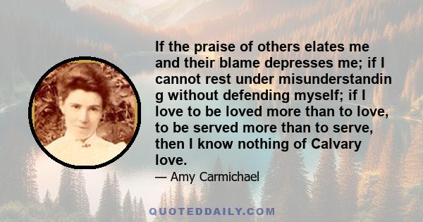 If the praise of others elates me and their blame depresses me; if I cannot rest under misunderstandin g without defending myself; if I love to be loved more than to love, to be served more than to serve, then I know