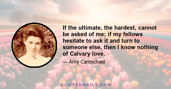 If the ultimate, the hardest, cannot be asked of me; if my fellows hesitate to ask it and turn to someone else, then I know nothing of Calvary love.