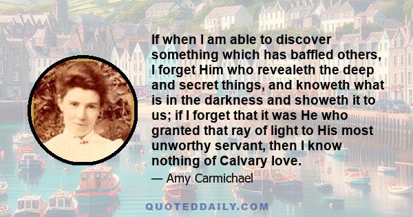 If when I am able to discover something which has baffled others, I forget Him who revealeth the deep and secret things, and knoweth what is in the darkness and showeth it to us; if I forget that it was He who granted