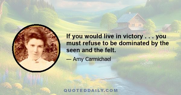 If you would live in victory . . . you must refuse to be dominated by the seen and the felt.