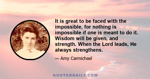 It is great to be faced with the impossible, for nothing is impossible if one is meant to do it. Wisdom will be given, and strength. When the Lord leads, He always strengthens.