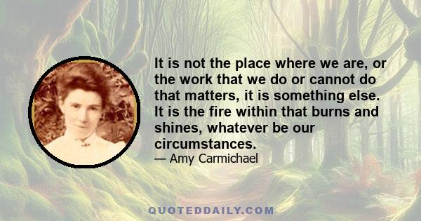 It is not the place where we are, or the work that we do or cannot do that matters, it is something else. It is the fire within that burns and shines, whatever be our circumstances.