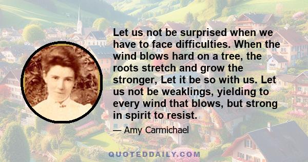 Let us not be surprised when we have to face difficulties. When the wind blows hard on a tree, the roots stretch and grow the stronger, Let it be so with us. Let us not be weaklings, yielding to every wind that blows,