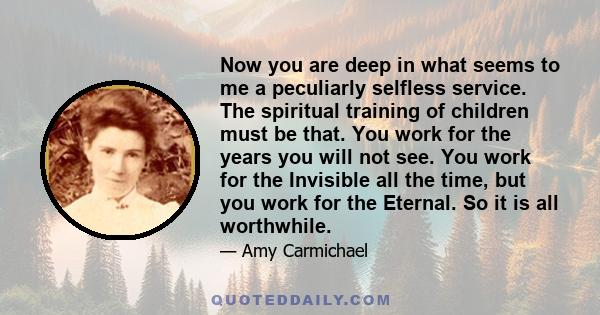 Now you are deep in what seems to me a peculiarly selfless service. The spiritual training of children must be that. You work for the years you will not see. You work for the Invisible all the time, but you work for the 